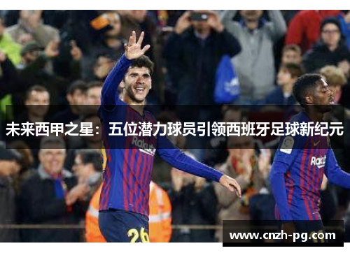 未来西甲之星：五位潜力球员引领西班牙足球新纪元
