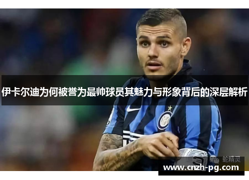 伊卡尔迪为何被誉为最帅球员其魅力与形象背后的深层解析