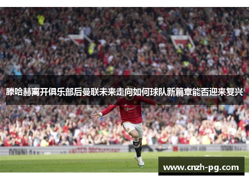 滕哈赫离开俱乐部后曼联未来走向如何球队新篇章能否迎来复兴