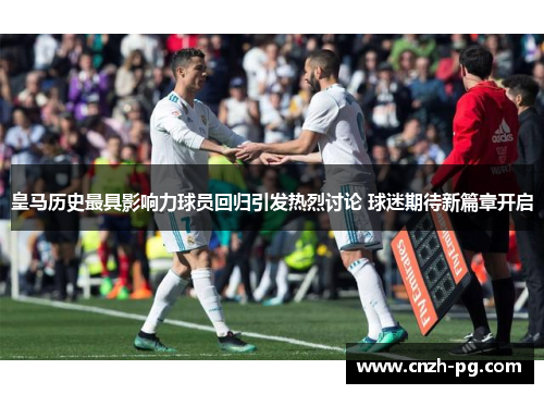皇马历史最具影响力球员回归引发热烈讨论 球迷期待新篇章开启