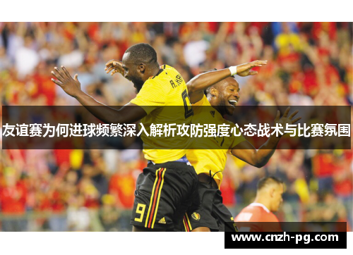友谊赛为何进球频繁深入解析攻防强度心态战术与比赛氛围
