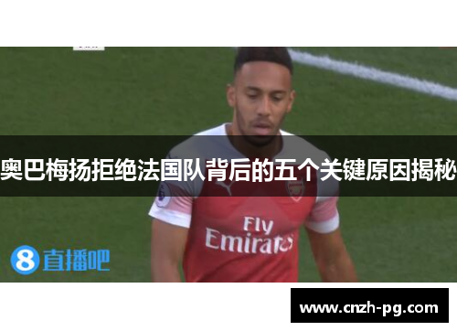 奥巴梅扬拒绝法国队背后的五个关键原因揭秘