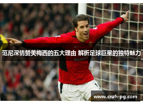 范尼深情赞美梅西的五大理由 解析足球巨星的独特魅力 范尼深情赞美梅西的五大理由 解析足球巨星的独特魅力