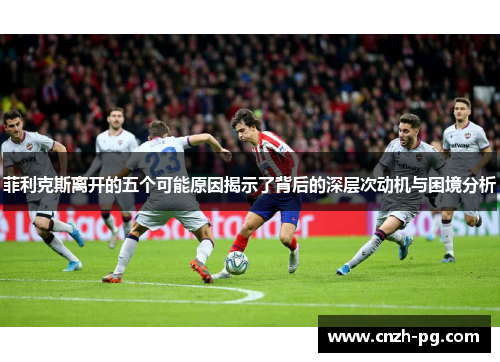 菲利克斯离开的五个可能原因揭示了背后的深层次动机与困境分析 菲利克斯离开的五个可能原因揭示了背后的深层次动机与困境分析