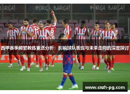 西甲赛季频繁教练更迭分析:影响球队表现与未来走向的深度探讨 西甲赛季频繁教练更迭分析:影响球队表现与未来走向的深度探讨