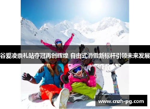 谷爱凌崇礼站夺冠再创辉煌 自由式滑雪新标杆引领未来发展