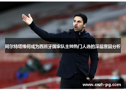 阿尔特塔缘何成为西班牙国家队主帅热门人选的深层原因分析