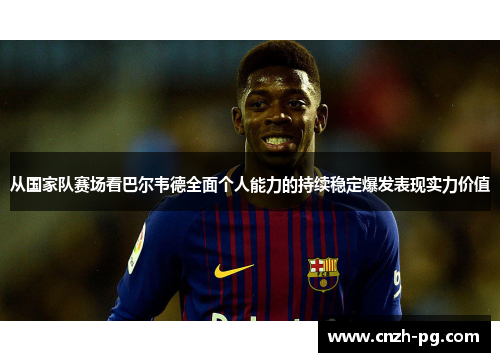 从国家队赛场看巴尔韦德全面个人能力的持续稳定爆发表现实力价值