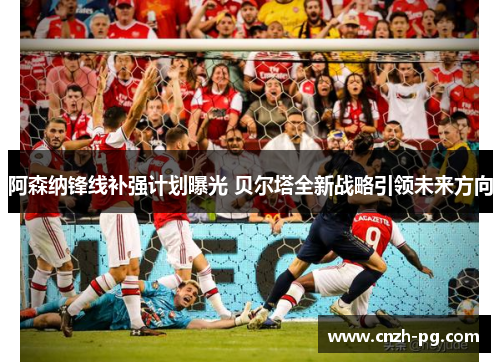 阿森纳锋线补强计划曝光 贝尔塔全新战略引领未来方向